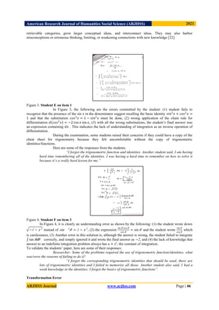 American Research Journal of Humanities Social Science (ARJHSS)R) 2021
ARJHSS Journal www.arjhss.com Page | 46
retrievable categories, grow larger conceptual ideas, and interconnect ideas. They may also harbor
misconceptions or erroneous thinking, limiting, or weakening connections with new knowledge [22].
Figure 3. Student E on item 1
In Figure 3, the following are the errors committed by the student: (1) student fails to
recognize that the presence of the sin x in the denominator suggest recalling the basic identity 𝑠𝑖𝑛2
𝑥 + 𝑐𝑜𝑠2
𝑥 =
1 and that the substitution 𝑐𝑜𝑠2
𝑥 = 1 − 𝑠𝑖𝑛2
𝑥 must be done, (2) wrong application of the chain rule for
differentiation 𝑑 𝑐𝑜𝑠2
𝑥 = −2 cos 𝑥 sin 𝑥, (3) with all the wrong substitutions, the student’s final answer was
an expression containing 𝑑𝑥 . This indicates the lack of understanding of integration as an inverse operation of
differentiation.
During the examination, some students raised their concerns if they could have a copy of the
cheat sheet for trigonometry because they felt uncomfortable without the copy of trigonometric
identities/functions.
Here are some of the responses from the students.
“I forgot the trigonometric function and identities. Another student said, I am having
hard time remembering all of the identities. I was having a hard time to remember on how to solve it
because it’s a really hard lesson for me.”
Figure 4. Student F on item 3
In Figure 4, it is clearly an understanding error as shown by the following: (1) the student wrote down
−1 − 𝑥 2
instead of 𝑐𝑜𝑠 2
𝜃 = 1 − 𝑥 2
, (2) the expression
sin 𝜃 cos 𝜃
cos 𝜃
= sin 𝜃 and the student wrote
sin 𝜃
cos 𝜃
which
is carelessness, (3) Another error in this solution is, although the answer is wrong, the student failed to integrate
tan 𝜃𝑑𝜃 correctly, and simply ignored it and wrote the final answer as −2, and (4) the lack of knowledge that
answer to an indefinite integration problem always has a + 𝐶 , the constant of integration.
To validate the students’ paper, here are some of their responses:
Researcher: Some of the problems required the use of trigonometric function/identities, what
was/were the reasons of failing to do it?
“I forgot the corresponding trigonometric identities that should be used, there are
lots of trigonometric identities and I failed to memorize all those. Another student also said, I had a
weak knowledge in the identities; I forgot the basics of trigonometric functions”.
Transformation Error
 