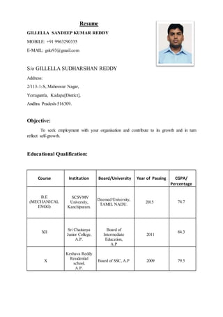 Resume
GILLELLA SANDEEP KUMAR REDDY
MOBILE: +91 9963290335
E-MAIL: gskr93@gmail.com
S/o GILLELLA SUDHARSHAN REDDY
Address:
2/113-1-S, Maheswar Nagar,
Yerraguntla, Kadapa[District],
Andhra Pradesh-516309.
Objective:
To seek employment with your organisation and contribute to its growth and in turn
reflect self-growth.
Educational Qualification:
Course Institution Board/University Year of Passing CGPA/
Percentage
B.E
(MECHANICAL
ENGG)
SCSVMV
University,
Kanchipuram.
Deemed University,
TAMIL NADU.
2015 74.7
XII
Sri Chaitanya
Junior College,
A.P.
Board of
Intermediate
Education,
A.P
2011
84.3
X
Keshava Reddy
Residential
school,
A.P.
Board of SSC, A.P 2009 79.5
 