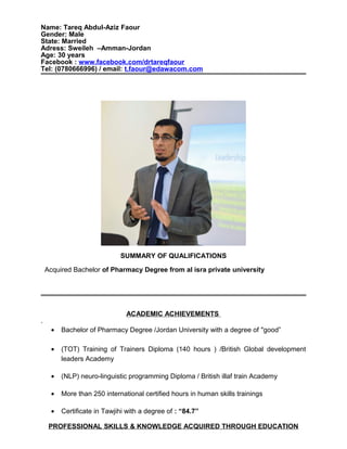 Name: Tareq Abdul-Aziz Faour
Gender: Male
State: Married
Adress: Sweileh –Amman-Jordan
Age: 30 years
Facebook : www.facebook.com/drtareqfaour
Tel: (0780666996) / email: t.faour@edawacom.com
SUMMARY OF QUALIFICATIONS
Acquired Bachelor of Pharmacy Degree from al isra private university
ACADEMIC ACHIEVEMENTS
.
• Bachelor of Pharmacy Degree /Jordan University with a degree of "good”
• (TOT) Training of Trainers Diploma (140 hours ) /British Global development
leaders Academy
• (NLP) neuro-linguistic programming Diploma / British illaf train Academy
• More than 250 international certified hours in human skills trainings
• Certificate in Tawjihi with a degree of : “84.7”
PROFESSIONAL SKILLS & KNOWLEDGE ACQUIRED THROUGH EDUCATION
 