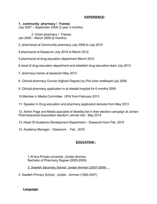 EXPERIENCE:
1. community pharmacy / Trainee
July 2007 – September 2008 (2 year 3 months)
2. Chain pharmacy / Trainee
Jan 2009 – March 2009 (2 months)
3. pharmacist at Community pharmacy July 2009 to July 2010
4.pharmacist at Dawacom July 2010 to March 2012
5.pharmacist at drug education department March 2012
6.head of drug education department and establish drug education team July 2013
7. pharmacy trainer at dawacom May 2012
8. Clinical pharmacy Course (highest Degree) by Phd siren shelbayeh july 2009
9. Clinical pharmacy application in al isteqlal hospital for 6 months 2009
10.Member in Media Committee /JPA/ from February 2013
11. Speaker in Drug education and pharmacy application lectures from May 2013
12. Admin Page and Media specialist of Alwefaq list in their election campaign at Jordan
Pharmaceutical Association election ( winner list) May 2014
13. Head Of Academic Development Department – Dawacom from Feb. 2015
14. Academy Manager – Dawacom . Feb . 2016
EDUCATION :
1.Al Isra Private university ,Jordan,Amman
Bachelor of Pharmacy Degree (2005-2009)
2 .Sweileh Secondry School ,Jordan,Amman (2007-2009)
3. Sweileh Primary School , Jordan . Amman (1992-2007)
Language:
 