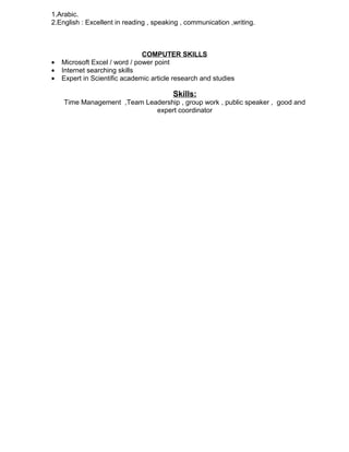 1.Arabic.
2.English : Excellent in reading , speaking , communication ,writing.
COMPUTER SKILLS
• Microsoft Excel / word / power point
• Internet searching skills
• Expert in Scientific academic article research and studies
Skills:
Time Management ,Team Leadership , group work , public speaker , good and
expert coordinator
 