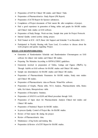  Preparation of SAP for Clinical BE studies and Clinical Trials.
 Preparation of Pharmacokinetics Study Report (PK Report).
 Preparation of eCTD Report for Sponsor submission.
 Compilation of Project documents of Trial master file after completion of project.
 Had a good experience in generation of listing, tables and graphs for BA/BE studies
and Clinical trials studies on SAS software.
 Preparation of Study Design, Wash out time, Sample time point for Project Protocols.
 Internal Quality control activity during project.
 Well Trained in ICH – GCP, Basic Life Support and Schedule Y on December 2011.
 Participated in Weekly Meeting with Team Lead, Co-workers to discuss about the
work progress and queries regarding Project.
ROLES AND RESPONSIBILITIES:
 Generation of Randomization Schedule and Randomization Chromatogram on SAS
software for clinical trial studies and Clinical BE studies.
 Preparing The Metadata According to SDTM (CDISC) guidelines.
 Extensively involved in preparation of Tables, Listings and Figures (TLF’s) by
Through AdaMs on SAS software for BA/BE studies and Clinical BE studies.
 Sample size determination for BA/BE studies and Clinical BE studies.
 Preparation of Pharmacokinetic Parameters for BA/BE studies, Study state studies
and Clinical BE studies.
 Preparation of Pharmacokinetic data on Phoenix WinnoNlin software.
 Preparation of Graphs, Plasma table, NCA Analysis, Pharmacokinetic table, Ratios
table, Kel charts, Bioequivalence table.
 Preparation of Descriptive Statistics.
 Preparation of ANOVA on GLM and Mixed procedure through SAS.
 Preparation of Input sheet for Pharmacokinetic Analysis Clinical trial studies and
Clinical BE studies.
 Preparation of Statistical Report for BA/BE studies.
 In process Quality Control of Project files for BA/BE studies.
 Review of Trial master file during the project.
 Review of Pharmacokinetic data.
 Maintenance of log books and training files.
 Preparation & Review of eCDT Report for BA/BE studies.
 