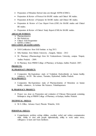  Preparation of Metadata Derived data sets through SDTM (CDISC).
 Preparation & Review of Protocol for BA/BE studies and Clinical BE studies.
 Preparation & Review of Synopsis for BA/BE studies and Clinical BE studies.
 Preparation & Review of Case Report Form (CRF) for BA/BE studies and Clinical
BE studies.
 Preparation & Review of Clinical Study Report (CSR) for BA/BE studies.
AREAS OF INTREST:
 Pharmacokinetics
 Bio-Statistician
 Clinical SAS Programmer
 SDTM ( CDISC)
EDUCATION QUALIFICATION:
 SAS Certification from SAS Institute at Aug 2013.
 MSc Statistics from Sikkim University , Gangtok, Sikkim – 2012
 M. Pharmacy (Pharmacology) from Sri Venkateshwara University, campus Tirupati,
Andhra Pradesh. – 2009.
 B. Pharmacy from PRRM College of Pharmacy at Kadapa, Andhra Pradesh- 2007.
PROJECTS:
M. PHARMACY PROJECT:
 Comparative Bio-Equivalence study of Venlafaxin Hydrochloride on human healthy
volunteers. At CR Bio science, Taarnaka, Hyderabad, Andhra Pradesh.
M. Sc PROJECT:
 Comparative Bio-Equivalence study of Pharmacokinetics of Metaxlone on human
healthy volunteers, At Actimus Bio Sciences, Vishakhapatnam.
B. PHARMACY PROJECT:
 Project was done on Preparation and evaluation of Chitosan Microcapsule containing
Refampicin drug at PRRM College of Pharmacy at Kadapa, Andhra Pradesh.
TECHNICAL SKILLS:
 M. S. Office, Advance Excel, Phoenix Winnolin, SAS.
PERSONAL SKILLS:
 Comprehensive problem solving abilities, excellent verbal and written communication
skills, Ability to deal with people diplomatically, ability to work under stress,
willingness to learn and Team facilitator.
 