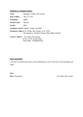 PERSONAL INFORMATION:
Name : Munnangi. Charles Ravi Kumar
Date of Birth : May 5th 1979
Nationality : Indian
Marital status : Married
Gender : Male
Languages known: English, Telugu and Hindi
Permanent address: M. Charles Ravi Kumar, H no: 30/70,
Revenuquaters, Nandyal, Kurnool Dist,Andhra Pradesh.
Current Address: M. Charles Ravi Kumar
H No: 5-2-84, Ashok Nagar,
Peda Valtair, Vishakhapatnam.
DECLARATION:
I do here by declare that all above given information are true to the best of my knowledge and
belief.
Date:
Place: Hyderabad M. Charles Ravi Kumar
 