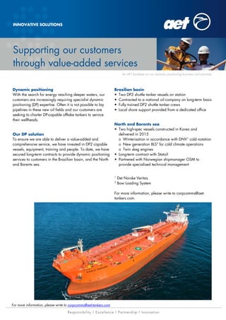 Supporting our customers
through value-added services
For more information, please write to corpcomms@aet-tankers.com
INNOVATIVE SOLUTIONS
Dynamic positioning
With the search for energy reaching deeper waters, our
customers are increasingly requiring specialist dynamic
positioning (DP) expertise. Often it is not possible to lay
pipelines in these new oil fields and our customers are
seeking to charter DP-capable offtake tankers to service
their wellheads.
Our DP solution
To ensure we are able to deliver a value-added and
comprehensive service, we have invested in DP2 capable
vessels, equipment, training and people. To date, we have
secured long-term contracts to provide dynamic positioning
services to customers in the Brazilian basin, and the North
and Barents sea.
Brazilian basin
• Two DP2 shuttle tanker vessels on station
• Contracted to a national oil company on long-term basis
• Fully trained DP2 shuttle tanker crews
• Local shore support provided from a dedicated office
North and Barents sea
• Two high-spec vessels constructed in Korea and
delivered in 2015
o Winterisation in accordance with DNV1
cold notation
o New generation BLS2
for cold climate operations
o Twin skeg engines
• Long-term contract with Statoil
• Partnered with Norwegian shipmanager OSM to
provide specialised technical management
1
Det Norske Veritas
2
Bow Loading System
For more information, please write to corpcomms@aet-
tankers.com.
An AET factsheet on our modular capture vessel business and activitiesAn AET factsheet on our dynamic positioning business and activities
 