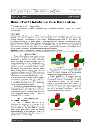 Bibin Lawrence R Int. Journal of Engineering Research and Applications www.ijera.com
ISSN: 2248-9622, Vol. 5, Issue 12, (Part - 1) December 2015, pp.00-00
www.ijera.com 1|P a g e
Review of Fin FET Technology and Circuit Design Challenges
1
Bibin Lawrence R, 2
Jency Rubia J
1,2M.E-VLSI Design Vel Tech Multi Tech Dr.Rangarajan Dr.Sakunthala Engineering College, Avadi, Chennai-
600 062, India
ABSTRACT
Considering the difficulties in planar CMOS transistor scaling to secure an acceptable gate to channel control
FinFET based multi-gate (MuGFET) devices have been proposed as a technology option for replacing the
existing technology. The desirability of FinFET that it’s operation principle is same as CMOS process. This
permits to lengthening the gate scaling beyond the planar transistor limits, sustaining a steep subthreshold slope,
better performance with bias voltage scaling and good matching due to low doping concentration in the channel.
There are, still, several challenges and limitations that FinFET technology has to face to be competitive with
other technology options: Fin shape, pitch, isolation, doping, crystallographic orientation and stressing as well as
device parasitic, performance and patterning approaches will be discussed.
Keywords – FinFET, Fin patterning, Fin shape, SRAM design, Circuit challenges
I. INTRODUCTION
Today mobile and computing markets continue
to innovate at a dramatic rate delivering more
performance in smaller form factors with higher
power efficiencies. According to Moore’s law, the
number of transistors in an area should double every
months. To make this into reality, transistors should
get shrink in size to accommodate double the number
per unit area. While scaling down the device channel
length, the short channel effects are raised [1]. As the
technology scaling continues, FinFET is known to be
a probable alternative to solve the problems related to
short channel effects of planar technology [2].FinFET
is a developing new technology and the memory
circuits started to occupy a major area of chip. So, it
is very important to have an overall literature review
to understand the progress of FinFET technology,
circuit and manufacturing challenges.
This paper is organized as follows. Section II is
describes the FinFET technology and the brief history
of FinFET. Section III clarifies the manufacturing
challenges and section IV explains about the circuit
design challenges. Finally section V shows the
summary of this review paper.
II. LITERATURE REVIEW
2.1 FinFET Technology:
In 1990s UC Berkeley team led by Dr.
Chamming Hu proposed a new structure for the
transistor that would reduce leakage current. This
team thought that a thin body MOSFET structure
would control short channel effects and suppress
leakage by keeping the gate capacitance closer to the
whole channel. Keeping that, they proposed two
possible structures shown in fig 1.
By rotating the DG structure, we can achieve the
lowest gate leakage current. As the gate electrodes
become self-aligned, it supports easier manufacturing
using standard lithography techniques in fig 2.
Modern FinFETs are 3D structures that rise
above the planar substrate. Providing the good
control of the conducting channel by the gate, which
wraps around the channel, very little current is
allowed to leak through the body when the device is
in the off state. Other research teams have shown that
the scaling of FinFETs gate length is relative to the
thickness of the channel. For instance, KAIST has
demonstrated a 3nm FinFET in its lab.
RESEARCH ARTICLE OPEN ACCESS
 