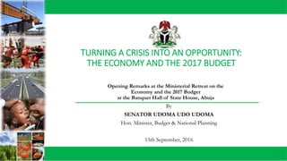 TURNING A CRISIS INTO AN OPPORTUNITY:
THE ECONOMY AND THE 2017 BUDGET
By
SENATOR UDOMA UDO UDOMA
Hon. Minister, Budget & National Planning
15th September, 2016
Opening Remarks at the Ministerial Retreat on the
Economy and the 2017 Budget
at the Banquet Hall of State House, Abuja
 