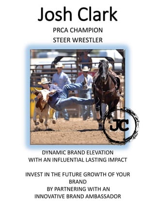 Josh Clark
PRCA CHAMPION
STEER WRESTLER
DYNAMIC BRAND ELEVATION
WITH AN INFLUENTIAL LASTING IMPACT
INVEST IN THE FUTURE GROWTH OF YOUR
BRAND
BY PARTNERING WITH AN
INNOVATIVE BRAND AMBASSADOR
 