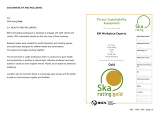 BW - 1049 - KKS - page 13
SUSTAINABILITY AND WELLBEING
C2.
SKA rating Gold
C3. HEALTH AND WELLBEING
BW’s stimulating workspace is designed to engage with staff, clients and
visitors. BW understand people are the very core of their business.
Breakout areas were created for social interaction and meeting spaces
and quiet areas designed for different tasks and personalities.
The space encourages working together.
The envionment is a light workspace which is conducive to good health
and productivity, in addition to natural light, reflective surfaces have been
added to create an even brighter interior. Plants are included for additional
wellbeing.
Location was an important factor to encourage easy access and the ability
to walk to local business supplier and facilities.
Fit‐out Sustainability
Assessment
This is to certify that
BW Workplace Experts
4th Floor
5 Old Bailey
London
UK
EC4M 7BA
United Kingdom
has achieved the Ska Rating of
Gold
Accredited Assessor
BW Workplace Experts
On behalf of
BW Workplace Experts
Architect
KKS Strategy LLP
Contractor
BW Workplace Experts
Electrical Consultant
Elite Electrical Contracting 
Ltd
Mechanical Consultant
ESL
Project Manager
BW Workplace Experts
Certificate Reference
BW HQ
Date
17/11/2016
This certificate has been produced 
using Ska Rating for Offices 
version 1.2
 