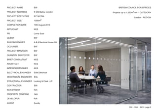 BRITISH COUNCIL FOR OFFICES
		 Projects up to 1,500m2
net - CATEGORY
		 London - REGION
PROJECT NAME		 BW
PROJECT ADDRESS		 5 Old Bailey, London
PROJECT POST CODE	 EC1M 7BA
PROJECT SIZE		 1000m2
COMPLETION DATE		 19th August 2016
APPLICANT			KKS
PR				Lorna Soar
CLIENT			BW
BUILDING OWNER		 A & A Bentima House Ltd
OCCUPIER			BW
PROJECT MANAGER	 BW
QUANTITY SURVEYOR	 BW
BRIEF CONSULTANT	 KKS
ARCHITECT			KKS
INTERIOR DESIGNER	 KKS
ELECTRICAL ENGINEER	 Elite Electrical
MECHANICAL ENGINEER ESL
STRUCTURAL ENGINEER Lucking & Clark LLP
CONTRACTOR	 BW
INVESTMENT			N/A
PROPERTY COMPANY N/A
DEVELOPER N/A
AGENT			Savills
BW - 1049 - KKS - page 2
 