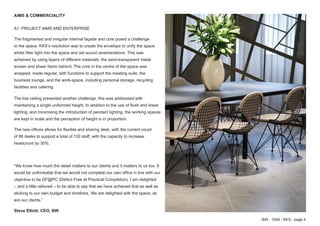 BW - 1049 - KKS - page 4
AIMS & COMMERCIALITY
A1. PROJECT AIMS AND ENTERPRISE
The fragmented and irregular internal façade and core posed a challenge
to the space. KKS’s resolution was to create the envelope to unify the space
whilst filter light into the space and aid sound reverberations. This was
acheived by using layers of different materials; the semi-transparent metal
screen and sheer fabric behind. The core in the centre of the space was
wrapped, made regular, with functions to support the meeting suite, the
business lounge, and the work-space, including personal storage, recycling
facilities and catering
.
The low ceiling presented another challenge, this was addressed with
maintaining a single uniformed height. In addition to the use of flush and linear
lighting, and minimising the introduction of pendant lighting, the working spaces
are kept in scale and the perception of height is in proportion.
The new offices allows for flexible and sharing desk, with the current count
of 86 desks to support a total of 130 staff, with the capacity to increase
headcount by 30%.
“We know how much the detail matters to our clients and it matters to us too. It
would be unthinkable that we would not complete our own office in line with our
objective to be DF@PC (Defect Free at Practical Completion). I am delighted
– and a little relieved – to be able to say that we have achieved that as well as
sticking to our own budget and timelines. We are delighted with the space, as
are our clients.”
Steve Elliott, CEO, BW
 