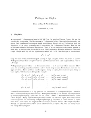 Pythagorean Triples
Drew Erskine & Nicole Dardano
November 28, 2015
1 Preface
A man named Pythagoras was born in 596 B.C.E on the islands of Samos, Greece. He was the
founder of a group called ‘The Brotherhood of Pythagoreans’ where they studied mathematics and
spread their knowledge of math to the people around them. Though much of Pythagoras’ work was
kept secret in the group, he was known to have proved the Pythagorean Theorem. This was one
of the most inﬂuential ﬁndings of Pythagoras. Many of us can recognize this theorem because at
some point in our education it was taught to us. The Pythagorean Theorem states that if you have
a right triangle with legs a, b and hypotenuse c (where a, b, c ∈ N) then the triple (a, b, c) satisﬁes:
a2
+ b2
= c2
Only we arent really interested in just looking at right triangles, instead we intend to observe
Pythagorean triples from triangles where the hypotenuse comes from a 60◦ angle and then later on
a θ◦ angle.
Pythagorean triples are when — in the equation above — a, b, and c are whole numbers. There
are a few interesting properties of triples that we should keep in mind. For instance, there are two
types of triples. There are those who belong in a family of triples, then there are your family of
basic triples. Take this table of triples for example:
32 + 42 = 52 62 + 82 = 102 . . . (3n)2 + (4n)2 = (5n)2
52 + 122 = 132 102 + 242 = 262 . . . (5n)2 + (12n)2 = (13n)2
72 + 242 = 252 142 + 482 = 502 . . . (7n)2 + (24n)2 = (25n)2
.
.
.
.
.
.
.
.
.
.
.
.
a2 + b2 = c2 . . . . . . (an)2 + (bn)2 = (cn)2
This table demonstrates a lot of key questions and components to Pythagorean triples. Lets break
down this table and explain its structures. All triples to the left of the divider, are not generated
by multiplying through by a constant n and a, b, c have a GCD = 1. We call these families of triples
“Basic Triples”. Every triple to the right of the divider are not basic triples, this is because we
have manipulated the numbers by multiplying through by a constant n. These families of triples
come from a basic triple. For simplicity lets call these “Generated Triples”. One might notice that
through the generated triples, there are an inﬁnite amount of triples. But what can we say about
our family of basic triples?
1
 