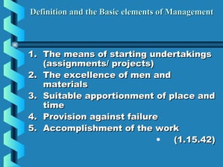 Definition and the Basic elements of ManagementDefinition and the Basic elements of Management
1.1. The means of starting undertakingsThe means of starting undertakings
(assignments/ projects)(assignments/ projects)
2.2. The excellence of men andThe excellence of men and
materialsmaterials
3.3. Suitable apportionment of place andSuitable apportionment of place and
timetime
4.4. Provision against failureProvision against failure
5.5. Accomplishment of the workAccomplishment of the work
•   (1.15.42)(1.15.42)
 