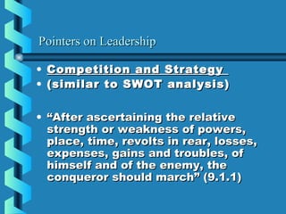 Pointers on LeadershipPointers on Leadership
• Competition and StrategyCompetition and Strategy
• (similar to SWOT analysis)(similar to SWOT analysis)
• ““After ascertaining the relativeAfter ascertaining the relative
strength or weakness of powers,strength or weakness of powers,
place, time, revolts in rear, losses,place, time, revolts in rear, losses,
expenses, gains and troubles, ofexpenses, gains and troubles, of
himself and of the enemy, thehimself and of the enemy, the
conqueror should march” (9.1.1)conqueror should march” (9.1.1)
 