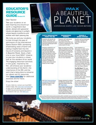 EARTH OBSERVATION
FROM THE ISS
ENGINEERING
MARVEL
DESIGN A
SPACE STATION
Objectives
Students will identify the
regions, landmarks, and
activities presented by each
astronaut photograph taken
from the ISS.
Students will understand
the uniqueness and
importance of the ISS from
a science, engineering, and
cultural point of view.
Students will use teamwork
to design, engineer, and
build their own Space
Station.
TeacherPrep
Introduce students to an
overhead perspective
of Earth from the ISS
approximately 250 miles
above the planet’s surface.
Discuss how parts of the
planet may look different
from space than they do
from the ground. Once
students complete the
activity, lead a discussion
based on each image.
Begin by going over all the
different modules of the ISS
with students and discuss
why each part is important
to the Space Station’s
success. Discuss why the
ISS and the astronauts who
live on it are important.
Lead students in a
discussion on what rooms,
or modules, a house has;
for example, a kitchen, a
sleeping area, a bathroom,
and a living room. The ISS
has the same rooms that
a house might have in
addition to a laboratory for
experiments. Use the items
below to demonstrate how
to connect bottles with PVC
connectors in order to build
their own Space Station.
You Will Need: PVC pipe
connectors (T-connectors,
elbow connectors, and
straight connectors);
two-liter bottles; stiff
cardboard; foil; sharp
scissors; glue; tape; colored
permanent markers.
ExtensionActivity
Visit http://www.windows
onearth.org to see more
beautiful images of the
earth from space.
Engage students by visiting
the following website and
watching videos about the
ISS: http://www.
SpaceStationExplorers.org
These videos will highlight
all the modules of the ISS
and give students a more
visual understanding of the
Space Station as a whole.
Try adding a robotic arm to
service your Space Station.
Learn more about the
robotic arm of the ISS at:
http://bit.ly/Canadarm2
Special acknowledgment and thanks to the
Center for Advancement of Science in Space
(CASIS) and NASA for their contributions.
Dear Teacher:
Take your students on an
awe-inspiring trip around our
world: a magnificent blue
planet, dotted with gossamer
clouds and gleaming in sunlight,
whose beauty transforms and
evolves with each passing day.
We invite you and your students
to look through the eyes of
astronauts on the International
Space Station (ISS), witnessing
breathtaking views of Earth and
taking a hopeful look into the
future of humanity and beyond in
A Beautiful Planet. Book a field
trip to your local IMAX®
theatre
to give your students a closer
look at the wonders of our world.
The engaging classroom activities
in this guide, inspired by the
film, will enhance your students’
understanding of the Earth, the
importance of the ISS, and the
work that’s being done to conserve
our planet and its resources.
Visit imax.com/abp for additional
activities and fun facts.
Enjoy the show!
To book a field trip, contact your local IMAX
theatre today. Visit www.imax.com/subscribe
to sign up for the latest news and updates
on IMAX educational programs and events.
For locations near you, visit IMAX.com.
EDUCATOR’S
RESOURCE
GUIDEGrades 3-5
Lessons address NGSS standards: Engineering Design; Motion and Stability: Forces and Interactions; From Molecules to Organisms:
Structures and Processes; Ecosystems: Interactions, Energy, and Dynamics; Biological Evolution: Unity and Diversity; Heredity:
Inheritance and Variation of Traits; Earth’s Systems; and Organization for Matter and Energy Flow in Organisms. For additional
educational support, more extension activities about the ISS and further information on A Beautiful Planet, visit imax.com/abp
 