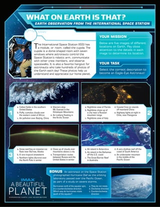 T‌he International Space Station (ISS) has
a module, or ‌room, called the cupola. The
cupola is a dome-shaped room with seven
windows where astronauts control the
Space Station’s robotic arm, communicate
with other crew members, and observe
spacewalks. It is also a favorite hangout for
astronauts who take hundreds of photos of
the Earth each day! These photos help us
understand and appreciate our home planet.
Below are five images of different
locations on Earth. Pay close
attention to the details in each
image to determine its location.
Select the correct description to
become an Eagle-Eye Astronaut!
YOUR MISSION
YOUR TASK
a. Nighttime view of Florida
b. Nighttime close-up of
a city near a Russian
mountain range
c. Nighttime view of Italy
d. Coastal fires on islands
off mainland China
e. Highway lights at night in
Chile, near Patagonia
a. Cotton fields in the southern
United States
b. Puffy, cumulus clouds over
the eastern coast of Africa
c. Air pollution over Beijing, China
d. Glaciers atop
Mt. Everest in the
Himalayan Mountains
e. An iceberg floating in
the Arctic Ocean
a. Snow swirling on massive ice
floes near Barrow, Alaska
b. A rare tropical snowstorm
c. Northern lights (Aurora) over
the North Pole in winter
d. Close up of clouds over
mountains above a city
e. Transportation routes
between Russia and the
United States in winter
a. An island in Antarctica
b. An island in the Bahamas
off the U.S. coast
c. The Great Barrier Reef
in Australia
d. A very shallow reef off the
coast of South America
e. An underwater mountain
in the middle of the
Pacific Ocean
BONUS	 An astronaut on the Space Station
photographed Hurricane Olaf as the orbiting
laboratory passed over the Pacific Ocean,
as part of a study on severe storms.
WHAT ON EARTH IS THAT?
EARTH OBSERVATION FROM THE INTERNATIONAL SPACE STATION
Hurricanes north of the equator spin,
in a counterclockwise direction.
Which way do hurricanes rotate
south of the equator?
a. They do not rotate
b. Clockwise direction
c. Counterclockwise
direction
N A M E
3 4
1 2
RG
ADE
 