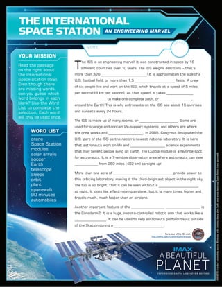 T
‌he ISS is an engineering marvel! It was constructed in space by 16
different countries over 10 years. The ISS weighs 460 tons – that’s
more than 320 ___________________________! It is approximately the size of a
U.S. football field, or more than 1.5 ________________________ fields. A crew
of six people live and work on the ISS, which travels at a speed of 5 miles
per second (8 km per second). At that speed, it takes ________________
___________________ to make one complete path, or ___________________,
around the Earth! This is why astronauts on the ISS see about 15 sunrises
and sunsets every 24 hours.
The ISS is made up of many rooms, or _______________________. Some are
used for storage and contain life-support systems, and others are where
the crew works and _____________________. In 2005, Congress designated the
U.S. part of the ISS as the nation’s newest national laboratory. It is here
that astronauts work on life and _____________________ science experiments
that may benefit people living on Earth. The Cupola module is a favorite spot
for astronauts. It is a 7-window observation area where astronauts can view
______________ from 250 miles (402 km) straight up!
More than one acre of _________________ __________________ provide power to
this orbiting laboratory, making it the third-brightest object in the night sky.
The ISS is so bright, that it can be seen without a ________________________
at night. It looks like a fast-moving airplane, but it is many times higher and
travels much, much faster than an airplane.
Another important feature of the ____________________ _____________________ is
the Canadarm2. It is a huge, remote-controlled robotic arm that works like a
___________________. It can be used to help astronauts perform tasks outside
of the Station during a ______________________________.
crane
Space Station
modules
solar arrays
soccer
Earth
telescope
sleeps
orbit
plant
spacewalk
90 minutes
automobiles
YOUR MISSION
WORD LIST
THE INTERNATIONAL
SPACE STATION AN ENGINEERING MARVEL
N A M E
Read the passage
on the right about
the International
Space Station (ISS).
Even though there
are missing words,
can you guess which
word belongs in each
blank? Use the Word
List to complete the
selection. Each word
will only be used once.
For a tour of the ISS visit:
http://www.SpaceStationExplorers.org
RG
ADE
ANSWERS(inorder):automobiles,soccer,90minutes,orbit,modules,sleeps,plant,Earth,solararrays,telescope,SpaceStation,crane,spacewalk.
 