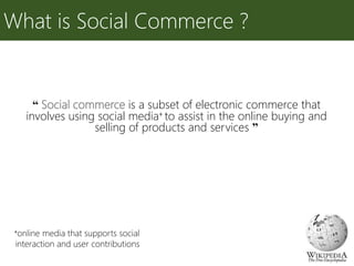 “ Social commerce is a subset of electronic commerce that
involves using social media+ to assist in the online buying and
selling of products and services ”
What is Social Commerce ?
+online media that supports social
interaction and user contributions
 