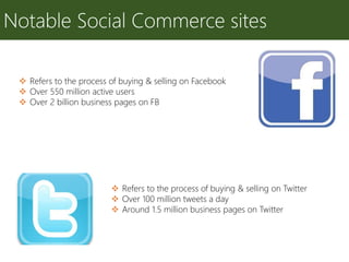 Notable Social Commerce sites
 Refers to the process of buying & selling on Facebook
 Over 550 million active users
 Over 2 billion business pages on FB
 Refers to the process of buying & selling on Twitter
 Over 100 million tweets a day
 Around 1.5 million business pages on Twitter
 