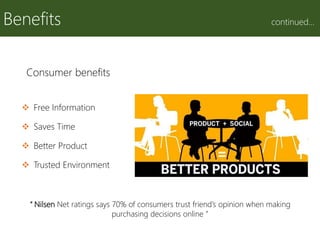 Benefits continued…
Consumer benefits
 Free Information
 Saves Time
 Better Product
 Trusted Environment
“ Nilsen Net ratings says 70% of consumers trust friend’s opinion when making
purchasing decisions online ”
 