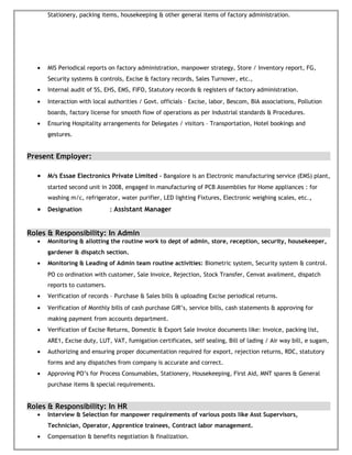 Stationery, packing items, housekeeping & other general items of factory administration.
• MIS Periodical reports on factory administration, manpower strategy, Store / Inventory report, FG,
Security systems & controls, Excise & factory records, Sales Turnover, etc.,
• Internal audit of 5S, EHS, EMS, FIFO, Statutory records & registers of factory administration.
• Interaction with local authorities / Govt. officials – Excise, labor, Bescom, BIA associations, Pollution
boards, factory license for smooth flow of operations as per Industrial standards & Procedures.
• Ensuring Hospitality arrangements for Delegates / visitors – Transportation, Hotel bookings and
gestures.
Present Employer:
• M/s Essae Electronics Private Limited – Bangalore is an Electronic manufacturing service (EMS) plant,
started second unit in 2008, engaged in manufacturing of PCB Assemblies for Home appliances : for
washing m/c, refrigerator, water purifier, LED lighting Fixtures, Electronic weighing scales, etc.,
• Designation : Assistant Manager
Roles & Responsibility: In Admin
• Monitoring & allotting the routine work to dept of admin, store, reception, security, housekeeper,
gardener & dispatch section.
• Monitoring & Leading of Admin team routine activities: Biometric system, Security system & control.
PO co ordination with customer, Sale Invoice, Rejection, Stock Transfer, Cenvat availment, dispatch
reports to customers.
• Verification of records – Purchase & Sales bills & uploading Excise periodical returns.
• Verification of Monthly bills of cash purchase GIR’s, service bills, cash statements & approving for
making payment from accounts department.
• Verification of Excise Returns, Domestic & Export Sale Invoice documents like: Invoice, packing list,
ARE1, Excise duty, LUT, VAT, fumigation certificates, self sealing, Bill of lading / Air way bill, e sugam,
• Authorizing and ensuring proper documentation required for export, rejection returns, RDC, statutory
forms and any dispatches from company is accurate and correct.
• Approving PO’s for Process Consumables, Stationery, Housekeeping, First Aid, MNT spares & General
purchase items & special requirements.
Roles & Responsibility: In HR
• Interview & Selection for manpower requirements of various posts like Asst Supervisors,
Technician, Operator, Apprentice trainees, Contract labor management.
• Compensation & benefits negotiation & finalization.
 