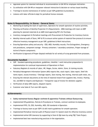 • Appraisal system for talented individual & recommendation to GM HR for employee motivation.
• Co ordination with GM HR on manpower relevant interaction & decision on various issues handling.
• Trainings & records maintenance of workers as per SOP guidelines & procedures.
• Liaisons with labor officials & dept for periodical license renewals
Roles & Responsibility: In Stores – General Items
• Monitoring & leading the team of supervisors, Operators for smooth operation of routine activities.
• Planning verification of Monthly Projection V/s Requirements – MRM meetings with team on MRP
planning for planned materials & on AMR trend approving PO’s for Purchase.
• Inventory management & Periodical meetings with Procurement & Production for Inventory Control.
• Monthly internal audit of Store, WIP & FG to ensure online system of material flow process & to ensure
effective Inventory management as per SOP, guidelines & Work Instructions.
• Ensuring Operations safety and security – ESD, MSD, Humidity records, Fire Extinguishers, Emergency
exit procedures, component storage – Primary containers / secondary containers, Proper storage of
Active & Passive components.
• Verification & Approval of Proper disposal methods for all variety of scrap generated from processes.
Documents handled:
• SOP – Standard operating procedures, guidelines, checklist / work instruction preparation &
implementation for continual improvements of Operations in Plant.
• Statutory Registers & records of Labor, HR, Wages, Excise, Admin, Store, & training records.
• Periodical Management Information System (MIS) reports like, stock report, Sales report, Shelf life
items report, excess Inventory / Shortage reports, Slow moving, Non moving, Internal audit notes, etc.,
• Ensuring the relevant documents at the time of material inward from suppliers like, Invoice, Packing
list, and BOE for Imports and Duplicate / Transporter copy of Invoice for domestic supplier.
• Verification of daily GRN reports, dispatch reports
• Customer wise Sales & Turn over MIS reports.
Achievements:
• Solely maintained factory Regular workmen & apprentice Trainees without Outsourcing.
• Implemented HR guidelines, Policies & Procedures to Trainees, contract workmen & employees.
• Implemented FIFO, 5S, ESD, Humidity, MSD, ISO standards in Operation.
• Trainings to factory team as per SOP’s & skill matrix guidelines for smooth operation.
• Implemented Periodical internal audit of Physical stock V/s System stock for effective Inventory control
• Implemented online GIR clearance by supporting to Store & IQA team by using 7QC Tools Project.
• Implemented best lean manufacturing practices in the organization.
 