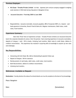 Previous Employer:
• M/s Essae – Teraoka Private Limited – An Indo – Japanese joint venture company engaged in weighing
scale solutions in PAN India having mfg plants in Bangalore & Goa
• Accounts Executive – From May 2005 to June 2008
• Responsibilities: Accounts receivable, Accounts payables, BRS of Corporate HDFC a/c, Imprest – cash
book payments to branches, Branch Fixed & Demo M/c Register maintenance, Debit notes, credit
notes, Fund transfers.
Experience Summary:
More than Three Years of experience at Essae – Teraoka Private Limited as an Accounts Executive
learnt the corporate discipline & culture. Over this period, I had a learning experience in Accounts receivables,
deposits of cheques / cash / DD to banks, Initiating fund transfers, Debit notes & credit Notes, debtors &
creditors reconciliation. This experience has resulted in acquiring skills & knowledge to acquire up new roles
and challenges.
Key Responsibilities:
• Interacting with Unit Head, RM, ASM on Outstanding & payment follow ups
• Deposit of Cheques / DD for clearance
• Reimbursement of cash books, debit notes, credit notes, fund transfers
• Bank Reconciliation, debtors & creditors reconciliation.
• Initiating fund transfers.
References: Available on Request
Declaration: I hereby declare the above furnished details are true & complete to the best of my knowledge.
Place: Bangalore
Date: [Somashekar]
 