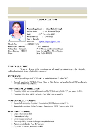 CURRICULUM VITAE
Name of applicant : - Miss. Rajkriti Singh
Father Name : - Mr. Surendra Singh
DOB : - 22
nd
December 1990.
Marital Status : - Unmarried
Sex : - Female
Email id : - rajkriti.singh31@gmail.com
Mobile No. : - +917042190676
Permanent Address: Local Address:
Village Post - Ramgarh, P102 Mohan Garden Uttam Nagar
Dist. - Kaimur – 821110, Near Dwarka More Metro Station
Bihar. New Delhi- 110059
CAREER OBJECTIVE:
To use my diverse skills, experience and advanced knowledge to serve the clients for
making healthy and strong relationship with them.
EXPERIENCE:
 Presently working with ICICI Bank Ltd. as Officer since October 2013.
 2 month training in ITC Ltd., Patna, Bihar in Distribution and availability of ITC products in
Modern Trade stores of Patna.
PROFESSIONAL QUALIFICATION:
 Completed MBA, Marketing & Finance from MMTU University, Noida (UP) and secure 68.24%.
 Completed BBA from VKSU University, Ara (Bihar) and secure 68%.
ACADEMIC QUALIFICATION:
 Successfully completed Secondary Examination, BSEB Patna, securing 58 %.
 Successfully completed Higher Secondary Examination, BSEB Patna, securing 59%.
PERSONALITY TRAITS:
 Client relationship skill.
 Product knowledge
 Great interpersonal skill
 Fast adaptability to new challenge & responsibilities.
 Action oriented and a “can do” person.
 Good soft skills and presentation skills.
 
