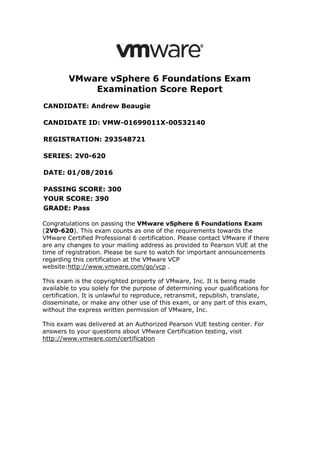 VMware vSphere 6 Foundations Exam
Examination Score Report
CANDIDATE: Andrew Beaugie
CANDIDATE ID: VMW-01699011X-00532140
REGISTRATION: 293548721
SERIES: 2V0-620
DATE: 01/08/2016
PASSING SCORE: 300
YOUR SCORE: 390
GRADE: Pass
Congratulations on passing the VMware vSphere 6 Foundations Exam
(2V0-620). This exam counts as one of the requirements towards the
VMware Certified Professional 6 certification. Please contact VMware if there
are any changes to your mailing address as provided to Pearson VUE at the
time of registration. Please be sure to watch for important announcements
regarding this certification at the VMware VCP
website:http://www.vmware.com/go/vcp .
This exam is the copyrighted property of VMware, Inc. It is being made
available to you solely for the purpose of determining your qualifications for
certification. It is unlawful to reproduce, retransmit, republish, translate,
disseminate, or make any other use of this exam, or any part of this exam,
without the express written permission of VMware, Inc.
This exam was delivered at an Authorized Pearson VUE testing center. For
answers to your questions about VMware Certification testing, visit
http://www.vmware.com/certification
 