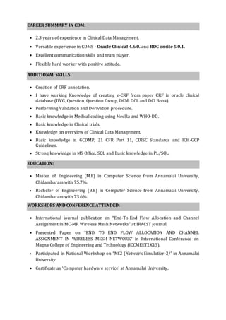 CAREER SUMMARY IN CDM:
 2.3 years of experience in Clinical Data Management.
 Versatile experience in CDMS - Oracle Clinical 4.6.0. and RDC onsite 5.0.1.
 Excellent communication skills and team player.
 Flexible hard worker with positive attitude.
ADDITIONAL SKILLS
 Creation of CRF annotation.
 I have working Knowledge of creating e-CRF from paper CRF in oracle clinical
database (DVG, Question, Question Group, DCM, DCI, and DCI Book).
 Performing Validation and Derivation procedure.
 Basic knowledge in Medical coding using MedRa and WHO-DD.
 Basic knowledge in Clinical trials.
 Knowledge on overview of Clinical Data Management.
 Basic knowledge in GCDMP, 21 CFR Part 11, CDISC Standards and ICH-GCP
Guidelines.
 Strong knowledge in MS Office, SQL and Basic knowledge in PL/SQL.
EDUCATION:
 Master of Engineering (M.E) in Computer Science from Annamalai University,
Chidambaram with 75.7%.
 Bachelor of Engineering (B.E) in Computer Science from Annamalai University,
Chidambaram with 73.6%.
WORKSHOPS AND CONFERENCE ATTENDED:
 International journal publication on “End-To-End Flow Allocation and Channel
Assignment in MC-MR Wireless Mesh Networks” at IRACST journal.
 Presented Paper on “END TO END FLOW ALLOCATION AND CHANNEL
ASSIGNMENT IN WIRELESS MESH NETWORK” in International Conference on
Magna College of Engineering and Technology (ICCMEET2K13).
 Participated in National Workshop on “NS2 (Network Simulatior-2)” in Annamalai
University.
 Certificate as ‘Computer hardware service’ at Annamalai University.
 