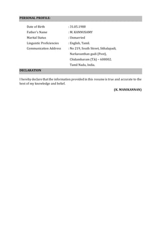 PERSONAL PROFILE:
Date of Birth : 31.05.1988
Father’s Name : M. KANNUSAMY
Marital Status : Unmarried
Linguistic Proficiencies : English, Tamil.
Communication Address : No 219, South Street, Sithalapadi,
Narkavanthan gudi (Post),
Chidambaram (T.k) – 608002.
Tamil Nadu, India.
DECLARATION
I hereby declare that the information provided in this resume is true and accurate to the
best of my knowledge and belief.
(K. MANIKANNAN)
 