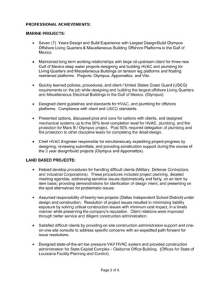 PROFESSIONAL ACHIEVEMENTS:
MARINE PROJECTS:
• Seven (7) Years Design and Build Experience with Largest Design/Build Olympus
Offshore Living Quarters & Miscellaneous Building Offshore Platforms in the Gulf of
Mexico
• Maintained long term working relationships with large oil upstream client for three new
Gulf of Mexico deep water projects designing and building HVAC and plumbing for
Living Quarters and Miscellaneous Buildings on tension leg platforms and floating
restrained platforms. Projects: Olympus, Appomattox, and Vito.
• Quickly learned policies, procedures, and client / United States Coast Guard (USCG)
requirements on the job while designing and building the largest offshore Living Quarters
and Miscellaneous Electrical Buildings in the Gulf of Mexico. (Olympus)
• Designed client guidelines and standards for HVAC, and plumbing for offshore
platforms. Compliance with client and USCG standards.
• Presented options, discussed pros and cons for options with clients, and designed
mechanical systems up to the 50% level completion level for HVAC, plumbing, and fire
protection for Mars B / Olympus project. Post 50% required delegation of plumbing and
fire protection to other discipline leads for completing the detail design.
• Chief HVAC Engineer responsible for simultaneously expediting project progress by
designing, reviewing submittals, and providing construction support during the course of
the 3 year design/build projects (Olympus and Appomattox).
LAND BASED PROJECTS:
• Helped develop procedures for handling difficult clients (Military, Defense Contractors,
and Industrial Corporations). These procedures included project planning, detailed
meeting agendas; addressing sensitive issues diplomatically and fairly, on an item by
item basis; providing demonstrations for clarification of design intent; and presenting on
the spot alternatives for problematic issues.
• Assumed responsibility of twenty-two projects (Dallas Independent School District) under
design and construction. Resolution of project issues resulted in minimizing liability
exposure by solving critical construction issues with minimum cost impact, in a timely
manner while preserving the company’s reputation. Client relations were improved
through better service and diligent construction administration.
• Satisfied difficult clients by providing on site construction administration support and one-
on-one site consults to address specific concerns with an expedited path forward for
issue resolutions.
• Designed state-of-the-art low pressure VAV HVAC system and provided construction
administration for State Capital Complex - Claiborne Office Building. (Offices for State of
Louisiana Facility Planning and Control).
Page 2 of 6
 