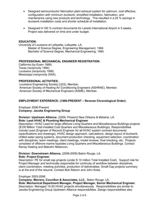 • Designed semiconductor fabrication plant exhaust system for optimum, cost effective,
configuration with minimum ductwork, simplified installation, fabrication, and
maintenance using new products and technology. This resulted in a 25 % savings in
ductwork installation costs and shorter schedule of installation.
• Designed 0-100 % contract documents for Laredo International Airport in 5 weeks.
Project was delivered on time and under budget.
EDUCATION:
University of Louisiana at Lafayette, Lafayette, LA.
Master of Science Degree, Engineering Management, 1984
Bachelor of Science Degree, Mechanical Engineering, 1985
PROFESSIONAL MECHANICAL ENGINEER REGISTRATION:
California (by Exam 1989)
Texas (reciprocity 1994)
Louisiana (reciprocity 1998)
Mississippi (reciprocity 2004).
PROFESSIONAL ACTIVITIES:
·Louisiana Engineering Society (LES), Member.
·American Society of Heating Air Conditioning Engineers (ASHRAE), Member.
·American Society of Mechanical Engineers (ASME), Member.
EMPLOYMENT EXPERIENCE: (1986-PRESENT – Reverse Chronological Order):
Employer 2006-Present.
Company: Jacobs Engineering Group
Division: Upstream Alliance. (2009- Present) New Orleans & Metairie, LA.
Role: Lead HVAC & Plumbing Mechanical Engineer
Description: HVAC Lead for large offshore Living Quarters and Miscellaneous Buildings projects
($100 Million Total Installed Cost Quarters and Miscellaneous Buildings). Responsibilities
include Lead (Engineer of Record) Engineer for all HVAC system contract documents
(specifications and drawings), HVAC design approach, calculations, design layout of ductwork,
chilled water piping systems, document production checking, equipment selection, coordination
with disciplines, team meetings, client meetings, model reviews, final checking, etc. Projects
consisted of offshore marine topsides Living Quarters and Miscellaneous Buildings. Contact
Randy Hasling and Malcolm Melancon.
Division: Downstream Alliance. (2006-2009) Baton Rouge, LA.
Role: Project Engineer
Description: PE for small cap projects (under $ 10 million Total Installed Cost). Support role for
Project Manager and technically responsible for continuity of workflow between disciplines,
client coordination, meeting activities, production of deliverables. Small Cap projects summary
is at the end of the resume. Contact Bob Raborn and John Kobe.
Employer 2003-2006.
Company: Marrero, Couvillon & Associates, LLC. Baton Rouge, LA.
Role: Mechanical Department Manager, Project Manager, Senior Mechanical Engineer.
Description: Managed 15-20 HVAC projects simultaneously. Responsibilities are similar to
Jacobs Engineering Group Upstream Alliance responsibilities. Design responsibilities also
Page 3 of 6
 