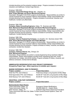 included plumbing and fire protection systems design. Projects consisted of commercial,
industrial, and healthcare. Contact Hugo Marrero.
Employer 1998-2002.
Company: Associated Design Group, Inc. Lafayette, LA.
Role: Project Manager and Senior Mechanical Engineer.
Description: Managed 15-20 HVAC projects simultaneously. Responsibilities are similar to
Jacobs Engineering Group Upstream Alliance responsibilities. Design responsibilities also
included plumbing and fire protection. Projects consisted of commercial, industrial, and
healthcare. Contact Larry Blanchette.
Employer 1994-1998.
Company: Mateo Consulting Engineers, Dallas, TX. Business sold 1999.
Role: Mechanical Department Manager and Senior Mechanical Engineer.
Description: Managed 15-20 HVAC projects simultaneously. Responsibilities are similar to
Jacobs Engineering Group Upstream Alliance responsibilities. Design responsibilities also
included plumbing and fire protection. Projects consisted of commercial, industrial, and
healthcare. Contact Sterling Forsythe.
Employer 1988-1994.
Company: Norman Engineering Company, Los Angeles, CA. Business closed 1995.
Role: Senior Mechanical Engineer and Project Manager.
Description: Managed 10-15 HVAC projects simultaneously. Responsibilities are similar to
Jacobs Engineering Group Upstream Alliance responsibilities. Design responsibilities also
included plumbing and fire protection. Projects consisted of military, industrial, and defense
contractors. Contact Ken Goodwin.
Employer 1986-1988.
Company: Holmes & Narver, Inc., Orange, CA.
Role: Mechanical Engineer.
Description: Responsibilities are similar to Jacobs Engineering Group Upstream Alliance
responsibilities. Design responsibilities included HVAC engineering task work, HVAC
mechanical room design, and ACAD drafting. Projects consisted of military, industrial, and
defense contractors. Contact Dennis Berejka.
ABBREVIATED REPRESENTATIVE HVAC PROJECT EXPERIENCE:
Grouped by Project Type. (Other experience is available upon request.)
MARINE EXPERIENCE: (2009 TO PRESENT):
Project, Location: Project Description
Shell Vito FPS, Gulf of Mexico: Preliminary Design Living Quarters & Misc Bldgs
Shell Appomattox FPS, Gulf of Mexico: 65,000 SF Total with Living Quarters & Misc Bldgs
Shell Olympus TLP, Gulf of Mexico: 60,000 SF Total with Living Quarters & Misc Bldgs
INDUSTRIAL & MILITARY EXPERIENCE:
Project, Location: Project Description
Semiconductor Clean Rooms:
Texas Instruments, Dallas, TX: Emergency System Modifications
Texas Instruments, Dallas, TX: 250,000 Gallon D. I. System Mods
SGS Thomson, Dallas, TX: 8,500 SF Clean Room Cleanroom/Tool Mods
Texas Instruments 605 New Fab, Dallas TX New Central Exhaust Systems, Class 100
Cleanroom
Page 4 of 6
 