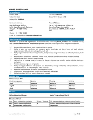 Resume of Subrat Kumar Mishra Page 2 of 6
MISHRA, SUBRAT KUMAR
Personal Details
Gender: Male Civil Status: Married
Nationality: India Date of Birth: 02 June 1976
Passport No: H3883306
Permanent Address: Present Address :
C/o - Sunil Kumar Mishra,
Ashok Nagar, Democratic Club Lane,
Athagarh – 754 029, Odisha
India
Flat no – 511, Mansarovar Heights – 1,
Manovikas Nagar, Bowenpally,
Secunderabad – 500009, Andhra Pradesh
India
Mobile: + 91 + 94914 03310
E-mail for correspondence: meetsubrat@gmail.com
Areas of Expertise
More than 16 years’ of rich experience in development sector particularly health, livelihood and education working
with national and international development agencies, community based organisations and government bodies.
Ability to identify problems, issues and bottlenecks to resolve,
Ability to plan and coordinate, set standards, gather knowledge and share, learn and lead, prioritise
assignments and deliver in time with quality, multi task
Ability to generate new ideas and approaches, best practices, design innovation, set efficient processes, build
team
Ability to make professional judgement & solve issues, innovate, conceptualise, design strategic planning
High analytical ability, technical understanding
Highest level of honesty, integrity, respect for diversity, constructive attitude, positive thinking, optimism,
enthusiasm
Flexible, adopts change and complexities
Ability to engage and liaison with partners and stakeholders, manage relationship with stakeholders, resolve
coordination issues, do networking and policy advocacy
High level of presentation, facilitation and Interpersonal skills
Independent, self motivated and initiator, team leader and team player
Ability to produce high level reports, documents, manuals
Language Skills
Mother Tongue: Oriya
Working Languages Speaking Reading Writing
Oriya Advanced Advanced Advanced
English Advanced Advanced Advanced
Hindi Advanced Advanced Advanced
Education
Highest Educational Degree Master's Degree (Social Work)
Educational details
Year Name of Education Institution Degree / Diploma Title of degree/diploma and description of studies
1995 -
99
Odisha Engineering College
Bhubaneswar, Odisha, India
B. E. Bachelor of Engineering (Computer Science and
Engineering)
 