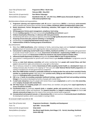 Resume of Subrat Kumar Mishra Page 4 of 6
Exact Title of Position held: Programme Officer –North India
From:-To: February 2006 – May 2012
Name and title of supervisor(s): Ram Mohan Vidyasagar
Name/address of employer: BasicNeeds India, No - 114, 4th Cross, OMBR Layout, Banaswadi, Bangalore - 43,
India (www.prajadwani.org)
Brief description of duties and responsibilities:
1. Programme planning and implementation with 40 partner organizations (NGOs) in developing socio-economic
status of people with mental illness and their families in Bihar, Jharkhand, Odisha and Maharashtra states India
2. Needs Assessment, Partner Management, Monitoring, evaluation, field support and hand holding of partner
organizations
3. HR Management, Partner grant management, compliance, fund raising
4. Periodic building capacity of the team and providing handholding and technical support
5. Evidence based policy influencing and advocacy with state governments
6. Coordinating with donors and resource agencies and producing high quality document and reports
7. Preparing annual action plan, internal reviewing and strategizing
8. Coordinating and conducting field based research study on issues
9. Implementation of MIS for tracking progress of beneficiaries
Key achievements:
1. More than 14000 beneficiaries, either individual or family, overcoming stigma and are involved in development
process and part of mainstream with regaining their status and presence in community.
2. Instrumental in addressing mental health issues in Odisha, Jharkhand and Bihar and advocating with government
to provide mental health services as a result, Government of Jharkhand is implementing 4 DMHP (District Mental
Health Service Centers) and Government of Bihar has started its only mental hospital at Koilwar, Bihar.
3. Influenced Health Department of Odisha getting active to initiate DMHP in their 8 selected districts.
4. Instrumental in making possible for persons with mental illness to get disability certificates in programme areas in
Odisha
5. Setting up state level advocacy committee with active membership from people with mental illness and their
carers to demand their rights and entitlements using right to information
6. Part of advocacy network to mobilize Government of India accepting mental health as a development issue and
making necessary plan of actions in its ongoing 11
th
Five year plan under National Mental Health programme and
making it mandatory for all state governments to implement
7. More than 4000 families involved in sustainable livelihood are feeling burden free and see their mentally ill family
member as a productive person. With back to their previous work, taking up new initiatives, persons with mental
illness are challenging myths around their illness
8. CSR wings of banks are providing sustainable livelihood trainings, supporting with fund and providing marketing
linkages to the products developed by families of people with mental illness
9. 2 small scale enterprises setup for people with mental illness to give employment as well to share the ownership,
which employs 16 people with mental illness
10. Self Help Groups are accepting people with mental illness are members and giving them equal opportunity to
access microfinance benefits
11. Coordinated teams to undertake research study on caregiver, gender and economic issues in families of people
with mental health in Bihar and Jharkhand. The research outcomes has helped in making strategies for future and
educate community at large about the impact of the community mental health programme
12. Conceptualized and prepared manuals and documentary film on best practices of community based rehabilitation
for development workers, which is very helpful in training in NGOs
No of people (staff) responsible for: 61
Exact Title of Position held: Programme Coordinator – Disability and Development
From:-To: April 2001 – January 2006
Name and title of supervisor(s): Girija Satish
Name/address of employer: Nav Bharat Jagriti Kendra, Amrit Nagar, P.O. - Korrah, Hazaribag, Jharkhand
(www.nbjk.org)
 