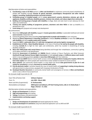 Resume of Subrat Kumar Mishra Page 5 of 6
Brief description of duties and responsibilities:
1. Coordinating a team of 25 NGO partners in Bihar and Jharkhand to implement community based rehabilitation of
people with disability through inclusive & special education, psychological, therapeutical and other medical
support, counseling, livelihood promotion and social inclusion.
2. Facilitating groups of disabled people and to access government’s poverty alleviations schemes, get aids &
appliances, disability certificates, disability pensions, inclusion into schools, and reduce stigma from community
3. Building and training groups of people with disability at village, block and state level to start advocacy for their
rights and entitlements
4. Training and capacity building of programme partners, volunteers and other NGOs to take up disability as a
development issue.
5. Fund-raising with proposal and concept note development
Key achievements:
1. More than 2100 people with disability engaged in income generation activities / sustainable livelihood and started
socio-economic independent life.
2. Community getting aware about providing equal opportunity to people with disability to earn and grow
3. Mobilizing District Department in Hazaribag, Jharkhand to release disability certificate to more than 2000 person
with disability and setup weekly camps every Tuesday
4. Supported WHO in pulse polio drive with cold chain management and vaccine logistics management
5. Establishment of JVVA, a State Disability Network, in the state of Jharkhand for and by the people with disability,
including mentally ill, to fight for their rights and entitlements, which has resulted in streamlining of issuing
disability certificates
6. More than 4500 people with mental illness being identified and through their rehabilitation, community is getting
rid of stigma and there is self identification
7. Mobilising Government of Jharkhand and RINPAS (Ranchi Institute of Neuro Psychiatry and Allied Sciences),
Jharkhand through National Human Rights Commission to hold outreach camps at 4 different places each month,
which is now providing psychiatry services to more than 2500 people with free medicines.
8. Initiation of one DMHP (District mental health services center) at Dumka district headquarter hospital, 350 km far
from state capital, form where people with mental illness earlier needed to travel far to access services
9. Once unheard, now community mental health is a issue which has forced state governments to plan for it and
invited for consultancy to prepare document on mental health policy
10. Print & electronic media is sensitive towards the issue of mental health and supporting in making strong advocacy
with government to setup services, equipped with manpower & allocation of funds
11. Developed Baseline Document on community mental health and convergence of services in Bihar and Jharkhand,
which is now a referral manuscript for all
No of people (staff) responsible for: 27
Exact Title of Position held: Software Engineer
From:-To: July 1999 – March 2001
Name and title of supervisor(s): D. Parthasarathy
Name/address of employer: SRM System and Software, STP And Training Centre, 120, G. N. Chetty Road, T.
Nagar, Chennai - 17, India
Brief description of duties and responsibilities:
1. Design and development of software
2. High-end programming and scripting
3. Testing of procedure and administration
4. Implementation and backup support
Key achievements:
1. Design and development of customized web based application for clients.
2. Expertise developed in E-commerce using most advanced application such as JAVA and ASP
No of people (staff) responsible for: 0
 