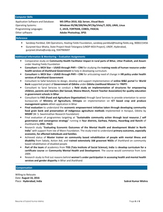 Resume of Subrat Kumar Mishra Page 6 of 6
Computer Skills
Application Software and Database: MS Office 2010, SQL Server, Visual Basic
Operating Systems: Windows 95/98/200/Me/NT/Xp/Vista/7, DOS, UNIX, Linux
Programming Languages: C, JAVA, FORTRAN, COBOL, PASCAL
Other software: Adobe Photoshop, SPSS
Reference
• Sandeep Panikkal, GM Operations, Healing Fields Foundation, sandeep.panikkal@healing-fields.org, 9000215456
• Gurpreet Kaur Bhatia, State Project Head-Telangana (UNDP-IKEA Project), UNDP, Hyderabad,
gurpreet.bhatia@undp.org, 9347969697
Additional Information & Monitoring – Evaluation Assignments
• Comparative study on Community Health Facilitator impact in rural parts of Bihar, Uttar Pradesh, and Assam
under Healing Fields Foundation
• Consultant to MCH Star – USAID through PHFI – CINI for studying the training needs of human resource under
health services of Jharkhand Government to help in developing curriculum.
• Consultant to MCH Star – USAID through PHFI – CINI for articulating need of change in HR policy under health
services of Jharkhand Government
• Consultant to Safal Solutions to design, develop and support implementation of online M&E portal for World
Bank supported project of Government of Odisha under Odisha Livelihood Mission for TRIPTI
• Consultant to Saral Servcies to conduct a field study on implementation of structures for empowering
children, parents and teachers (Bal Sansad, Meena Manch, Parent Teacher Association) for quality education
in government schools in Bihar
• Consultant to FAO (Food and Agriculture Organisation) through Saral Services to provide orientation to senior
bureaucrats of Ministry of Agriculture, Ethiopia on implementation on ICT based crop and produce
management system eKheti application in Bihar
• Final evaluation to understand the economic empowerment initiative taken through developing community
food grain bank and preservation of indigenous agriculture methods implemented in Koraput, Odisha by
MSSRF (M. S. Swaminathan Research Foundation)
• Final evaluation of programmes targeting at “Sustainable community action through local resource / self
governance and convergence strategy” running in four districts, Garhwa, Palamu, Hazaribag and Ranchi of
Jharkhand by DfID - PACS
• Research study “Evaluating Economic Outcomes of the Mental Health and development Model in North
India” with support from Isle of Mann Foundation. The study tried to understand primary outcomes, especially
economic, for affected individuals and families.
• Achieved status of Master trainer on community based rehabilitation of people with mental illness and
disability from Sabala, Action Aid, and trained extensively 168 grassroot NGOs of Jharkhand on community
based rehabilitation of disabled people
• Part of the team of academics from TISS (Tata Institute of Social Science), India to develop curriculum for a
certificate course on Community Mental Health and Development. The course would commence from June
2009.
• Research study to find out reasons behind women’s under participation in accessing health and mental health
services and gender disparity in Bihar and Jharkhand
Compensation
Willing to Relocate
Date: August 16, 2016
Place: Hyderabad, India Subrat Kumar Mishra
 