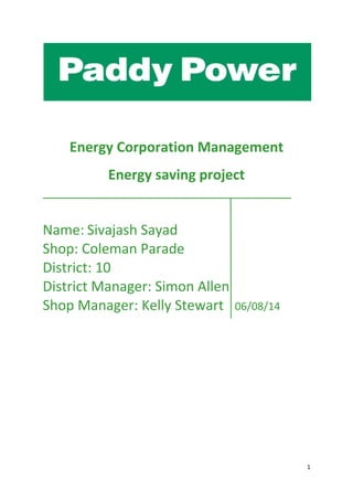 1
Energy Corporation Management
Energy saving project
Name: Sivajash Sayad
Shop: Coleman Parade
District: 10
District Manager: Simon Allen
Shop Manager: Kelly Stewart 06/08/14
 
