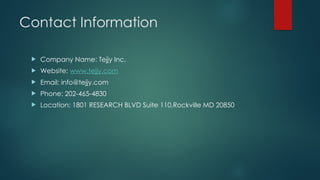 Contact Information
 Company Name: Tejjy Inc.
 Website: www.tejjy.com
 Email: info@tejjy.com
 Phone: 202-465-4830
 Location: 1801 RESEARCH BLVD Suite 110,Rockville MD 20850
 