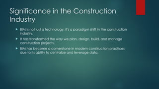 Significance in the Construction
Industry
 BIM is not just a technology; it's a paradigm shift in the construction
industry.
 It has transformed the way we plan, design, build, and manage
construction projects.
 BIM has become a cornerstone in modern construction practices
due to its ability to centralize and leverage data.
 