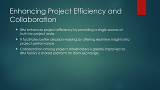 Enhancing Project Efficiency and
Collaboration
 BIM enhances project efficiency by providing a single source of
truth for project data.
 It facilitates better decision-making by offering real-time insights into
project performance.
 Collaboration among project stakeholders is greatly improved as
BIM fosters a shared platform for data exchange.
 