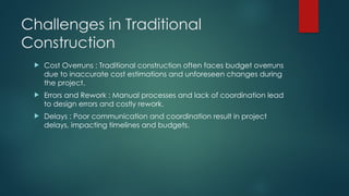 Challenges in Traditional
Construction
 Cost Overruns : Traditional construction often faces budget overruns
due to inaccurate cost estimations and unforeseen changes during
the project.
 Errors and Rework : Manual processes and lack of coordination lead
to design errors and costly rework.
 Delays : Poor communication and coordination result in project
delays, impacting timelines and budgets.
 