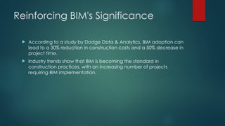 Reinforcing BIM's Significance
 According to a study by Dodge Data & Analytics, BIM adoption can
lead to a 30% reduction in construction costs and a 50% decrease in
project time.
 Industry trends show that BIM is becoming the standard in
construction practices, with an increasing number of projects
requiring BIM implementation.
 