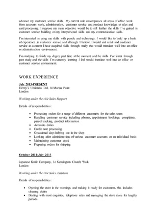 advance my customer service skills. My current role encompasses all areas of office work
from accounts work, administration, customer service and product knowledge to sales and
card processing. I suppose my main objective would be to still further the skills I’ve gained in
customer service building on my interpersonal skills and my communicative skills.
I’m interested in using my skills with people and technology. I would like to build up a bank
of experience in customer service and although I believe I would suit retail and customer
service as a career I have acquired skills through study that would translate well into an office
or administration environment.
I’m studying to finish my degree part time at the moment and the skills I’ve learnt through
past study and the skills I’m currently learning I feel would translate well into an office or
customer service environment.
WORK EXPERIENCE
July 2013-PRESENT
Denny’s Uniforms Ltd, 14 Marina Point
London
Working under the title Sales Support
Details of responsibilities:
 Processing orders for a range of different customers for the sales team
 Handling customer service including phones, appointment bookings, complaints,
parcel tracking, product information
 Accounts duties
 Credit note processing
 Occasional days helping out in the shop
 Looking after administration of various customer accounts on an individual basis
 Maintaining customer stock
 Preparing orders for shipping
October 2011-July 2013
Japanese Knife Company, 1c Kensington Church Walk
London
Working under the title Sales Assistant
Details of responsibilities:
 Opening the store in the mornings and making it ready for customers, this includes
cleaning duties
 Dealing with most enquiries, telephone sales and managing the store alone for lengthy
periods
 