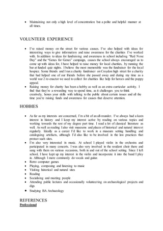  Maintaining not only a high level of concentration but a polite and helpful manner at
all times.
VOLUNTEER EXPERIENCE
 I’ve raised money on the street for various causes. I’ve also helped with ideas for
interesting ways to give information and raise awareness for the charities I’ve worked
with. In addition to ideas for fundraising and awareness in school including “Red Nose
Day” and the “Genes for Genes” campaign, causes the school always encouraged us to
come up with ideas for, I have helped to raise money for local charities, by running the
bar at funded quiz nights. I believe the most memorable was the fundraiser for the local
hospice. Some friends and I ran a charity fundraiser on Croydon high street for a charity
that had helped one of our friends before she passed away and during my time as a
world war 2 re-enactor we used to collect for charities like help for heroes and the poppy
appeal.
 Raising money for charity has been a hobby as well as an extra-curricular activity. I
find that they’re a rewarding way to spend time, as it challenges you to think
creatively, hones your skills with talking to the public about certain issues and all the
time you’re raising funds and awareness for causes that deserve attention.
HOBBIES
 As far as my interests are concerned, I’m a bit of an all-rounder. I’ve always had a keen
interest in history and I keep my interest active by reading on various topics and
working towards the rest of my degree part time. I read a lot of classical literature as
well. As well as reading I also visit museums and places of historical and natural interest
regularly. Ideally as a career I’d like to work in a museum setting handling and
cataloguing artefacts, although I’d also like to be involved in the law practices that
protect such sites.
 I’m also very interested in music. At school I played violin in the orchestra and
participated in many concerts. I was also very involved in the resident choir there and
sang with them on various occasions, both in and out of the school setting. Since I left
school, I have kept up my interest in the violin and incorporate it into the band I play
in. Although I more commonly do vocals and guitar.
 Retro computer games
 Playing, composing and listening to music
 Visiting historical and natural sites
 Reading
 Socialising and meeting people
 Attending public lectures and occasionally volunteering on archaeological projects and
digs
 Studying BA Archaeology
REFERENCES
Professional
 