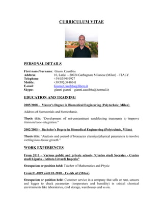 CURRICULUM VITAE
PERSONAL DETAILS
First name/Surname: Gianni Cassibba
Address: 10, Larici – 20024 Garbagnate Milanese (Milan) – ITALY
Telephone: +39/02/9959927
Mobile: +39/392/3448041
E-mail: Gianni.Cassibba@libero.it
Skype: gianni gianni – gianni.cassibba@hotmail.it
EDUCATION AND TRAINING
2005/2008 – Master's Degree in Biomedical Engineering (Polytechnic, Milan)
Address of biomaterials and biomechanic.
Thesis title: “Development of not-contaminant sandblasting treatments to improve
titanium bone-integration.”
2002/2005 – Bachelor's Degree in Biomedical Engineering (Polytechnic, Milan)
Thesis title: “Analysis and control of bioreactor chemical/physical parameters to involve
cartilaginous tissue growth.”
WORK EXPERIENCES
From 2010 – Various public and private schools “Centro studi Socrates - Centro
studi Liguria - Istituto Littardi Imperia”
Occupation or position held: Teacher of Mathematics and Physic
From 01-2009 until 01-2010 – Faslab srl (Milan)
Occupation or position held: Customer service in a company that sells or rent, sensors
and logger to check parameters (temperature and humidity) in critical chemical
environments like laboratories, cold storage, warehouses and so on.
 