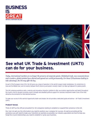 See what UK Trade & Investment (UKTI)
can do for your business.
Today, international markets are no longer the preserve of corporate giants. Globalized trade, new economic forces
and a modern, global mindset have altered and opened our world permanently. For those US businesses looking to
take advantage, the UK may offer the key.
As part of the European Union (EU), the UK gives you a base of operation in the world’s largest single marketplace. Its connections to
Asia and the Middle East, and its location between North America and eastern markets make it an ideal springboard for global growth.
The UK’s extensive workforce skills, creativity and innovative character combine to offer you location opportunities and talent throughout
the country. And its dynamic economy, sector strength and steadfast political support for overseas investment make it one of the most
attractive environments for international business.
To make your access to this world of opportunity faster and simpler, the UK provides a dedicated guide and advisor – UK Trade & Investment
(UKTI).
Problem? Solved.
Think of UKTI as the official consultant for US companies looking to establish or expand their presence in the UK.
Our role is to get you the information you need to position your company for success. As well as providing all the
assistance you will need to make your transition as seamless as possible, our industry specialists are here to help you
forge the crucial relationships you need to establish or grow your business.
 