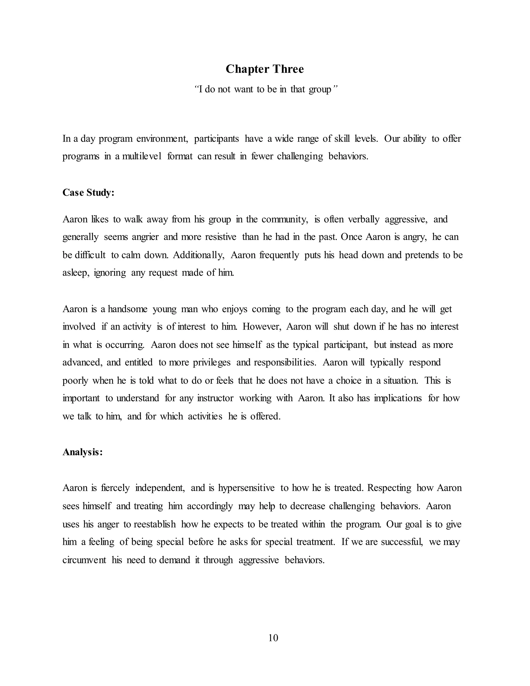 10
Chapter Three
“I do not want to be in that group”
In a day program environment, participants have a wide range of skill levels. Our ability to offer
programs in a multilevel format can result in fewer challenging behaviors.
Case Study:
Aaron likes to walk away from his group in the community, is often verbally aggressive, and
generally seems angrier and more resistive than he had in the past. Once Aaron is angry, he can
be difficult to calm down. Additionally, Aaron frequently puts his head down and pretends to be
asleep, ignoring any request made of him.
Aaron is a handsome young man who enjoys coming to the program each day, and he will get
involved if an activity is of interest to him. However, Aaron will shut down if he has no interest
in what is occurring. Aaron does not see himself as the typical participant, but instead as more
advanced, and entitled to more privileges and responsibilities. Aaron will typically respond
poorly when he is told what to do or feels that he does not have a choice in a situation. This is
important to understand for any instructor working with Aaron. It also has implications for how
we talk to him, and for which activities he is offered.
Analysis:
Aaron is fiercely independent, and is hypersensitive to how he is treated. Respecting how Aaron
sees himself and treating him accordingly may help to decrease challenging behaviors. Aaron
uses his anger to reestablish how he expects to be treated within the program. Our goal is to give
him a feeling of being special before he asks for special treatment. If we are successful, we may
circumvent his need to demand it through aggressive behaviors.
 