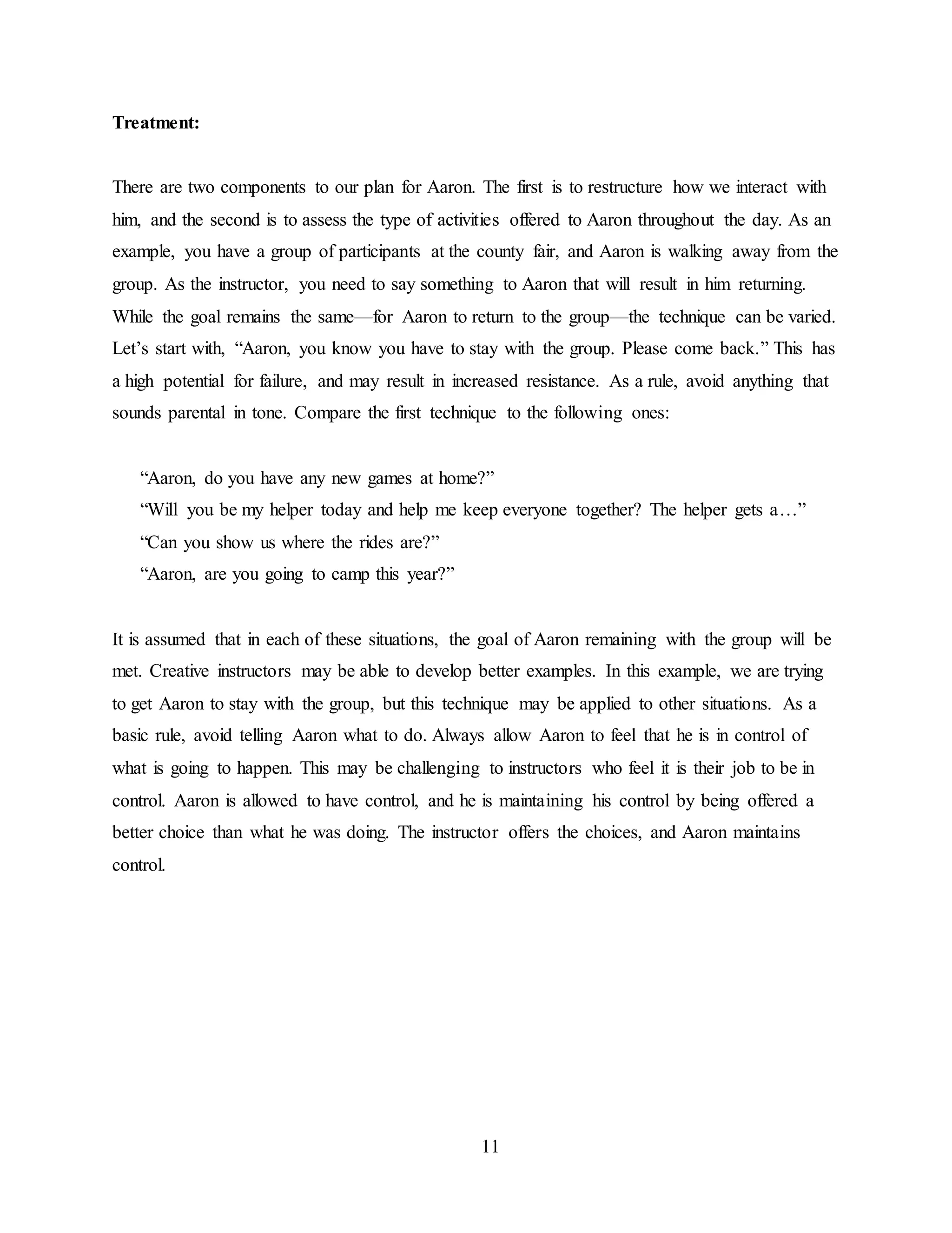 11
Treatment:
There are two components to our plan for Aaron. The first is to restructure how we interact with
him, and the second is to assess the type of activities offered to Aaron throughout the day. As an
example, you have a group of participants at the county fair, and Aaron is walking away from the
group. As the instructor, you need to say something to Aaron that will result in him returning.
While the goal remains the same—for Aaron to return to the group—the technique can be varied.
Let’s start with, “Aaron, you know you have to stay with the group. Please come back.” This has
a high potential for failure, and may result in increased resistance. As a rule, avoid anything that
sounds parental in tone. Compare the first technique to the following ones:
“Aaron, do you have any new games at home?”
“Will you be my helper today and help me keep everyone together? The helper gets a…”
“Can you show us where the rides are?”
“Aaron, are you going to camp this year?”
It is assumed that in each of these situations, the goal of Aaron remaining with the group will be
met. Creative instructors may be able to develop better examples. In this example, we are trying
to get Aaron to stay with the group, but this technique may be applied to other situations. As a
basic rule, avoid telling Aaron what to do. Always allow Aaron to feel that he is in control of
what is going to happen. This may be challenging to instructors who feel it is their job to be in
control. Aaron is allowed to have control, and he is maintaining his control by being offered a
better choice than what he was doing. The instructor offers the choices, and Aaron maintains
control.
 